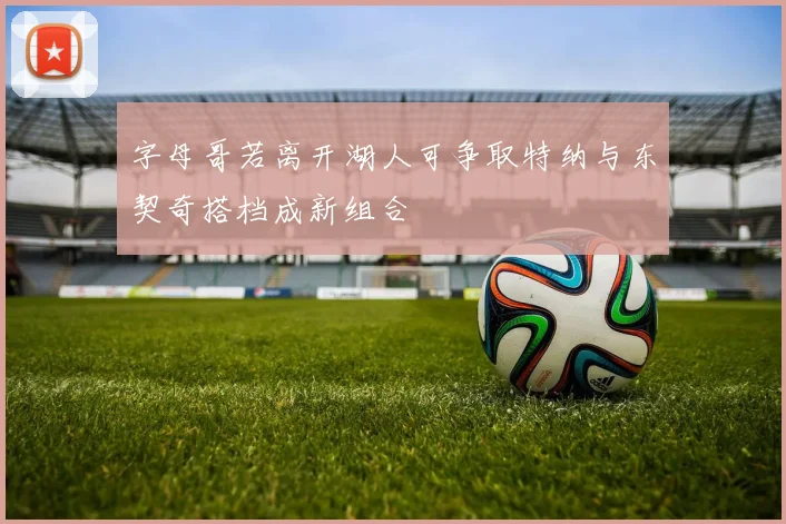 字母哥若离开湖人可争取特纳与东契奇搭档成新组合
