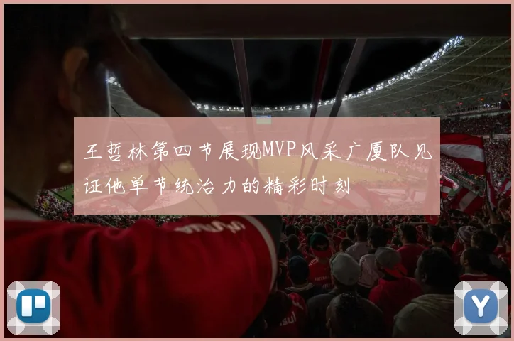 王哲林第四节展现MVP风采广厦队见证他单节统治力的精彩时刻