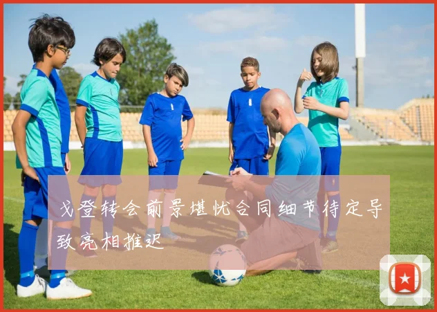 戈登转会前景堪忧合同细节待定导致亮相推迟