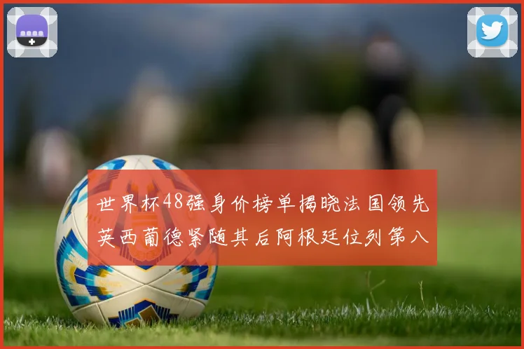 世界杯48强身价榜单揭晓法国领先英西葡德紧随其后阿根廷位列第八