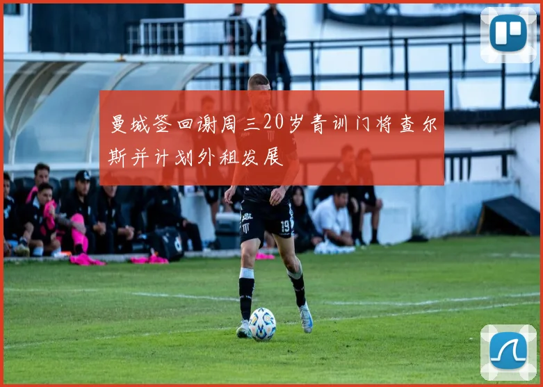 曼城签回谢周三20岁青训门将查尔斯并计划外租发展