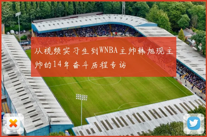 从视频实习生到WNBA主帅韩旭现主帅的14年奋斗历程专访