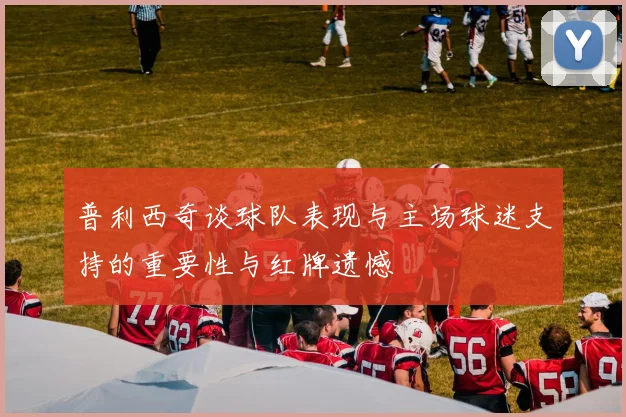 普利西奇谈球队表现与主场球迷支持的重要性与红牌遗憾