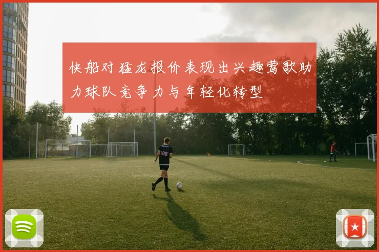 快船对猛龙报价表现出兴趣莺歌助力球队竞争力与年轻化转型
