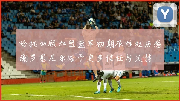 哈托回顾加盟蓝军初期艰难经历感谢罗塞尼尔给予更多信任与支持