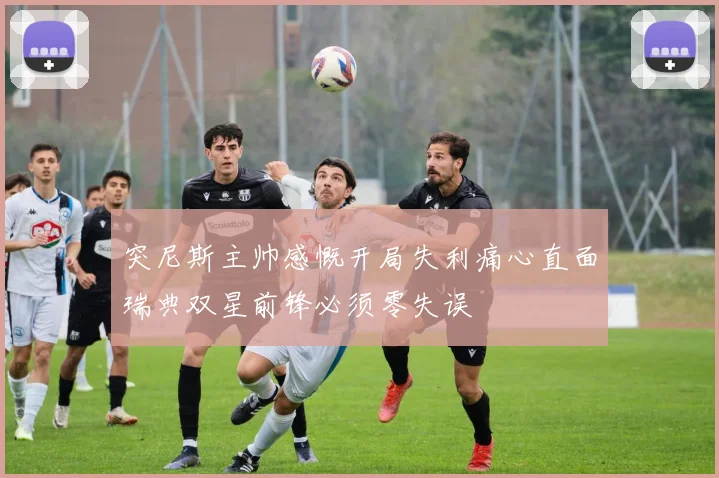 突尼斯主帅感慨开局失利痛心直面瑞典双星前锋必须零失误