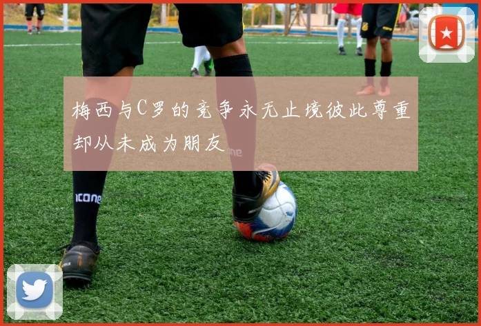 梅西与C罗的竞争永无止境彼此尊重却从未成为朋友