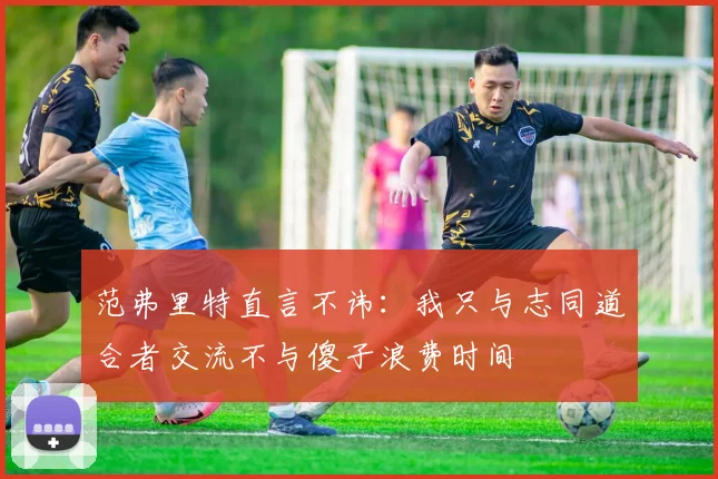 范弗里特直言不讳：我只与志同道合者交流不与傻子浪费时间