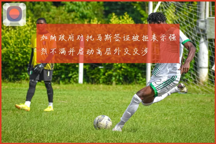 加纳政府对托马斯签证被拒表示强烈不满并启动高层外交交涉