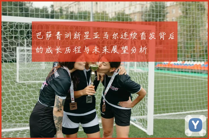 巴萨青训新星亚马尔连续首发背后的成长历程与未来展望分析
